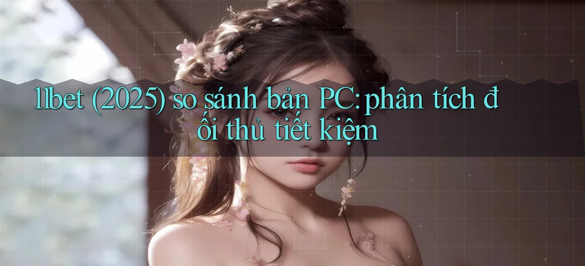 11bet (2025) so sánh bản PC phân tích đối thủ tiết kiệm