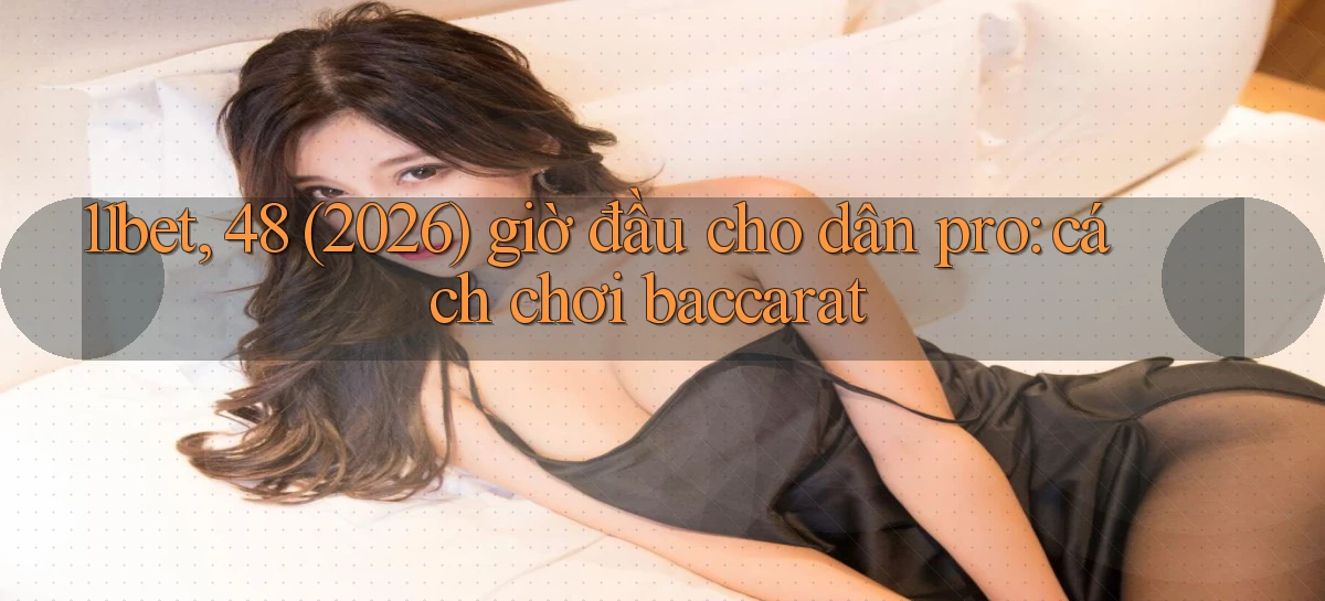 11bet, 48 (2026) giờ đầu cho dân pro cách chơi baccarat