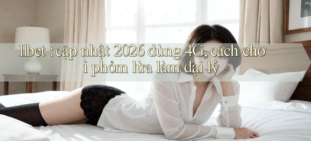 11bet cập nhật 2026 dùng 4G, cách chơi phỏm lừa làm đại lý