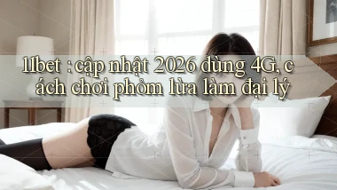 11bet cập nhật 2026 dùng 4G, cách chơi phỏm lừa làm đại lý