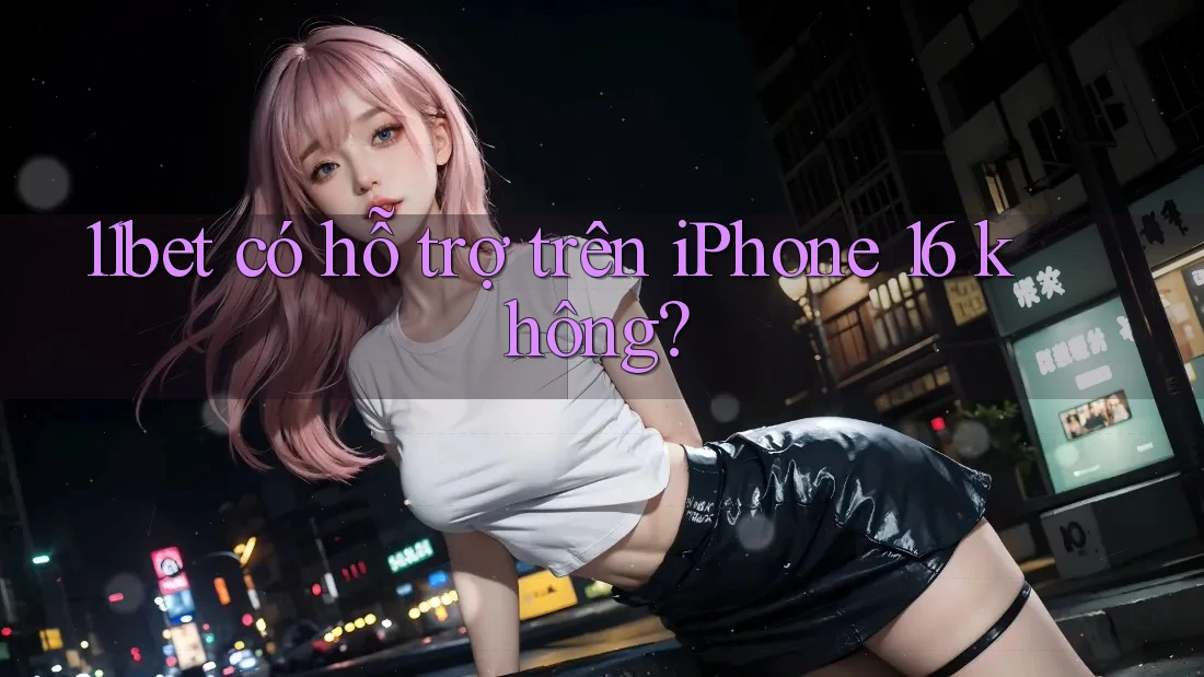 11bet có hỗ trợ trên iPhone 16 không? 11bet có hỗ trợ trên iPhone 16 không?