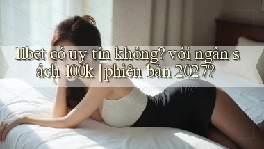 11bet có uy tín không với ngân sách 100k phiên bản 2027