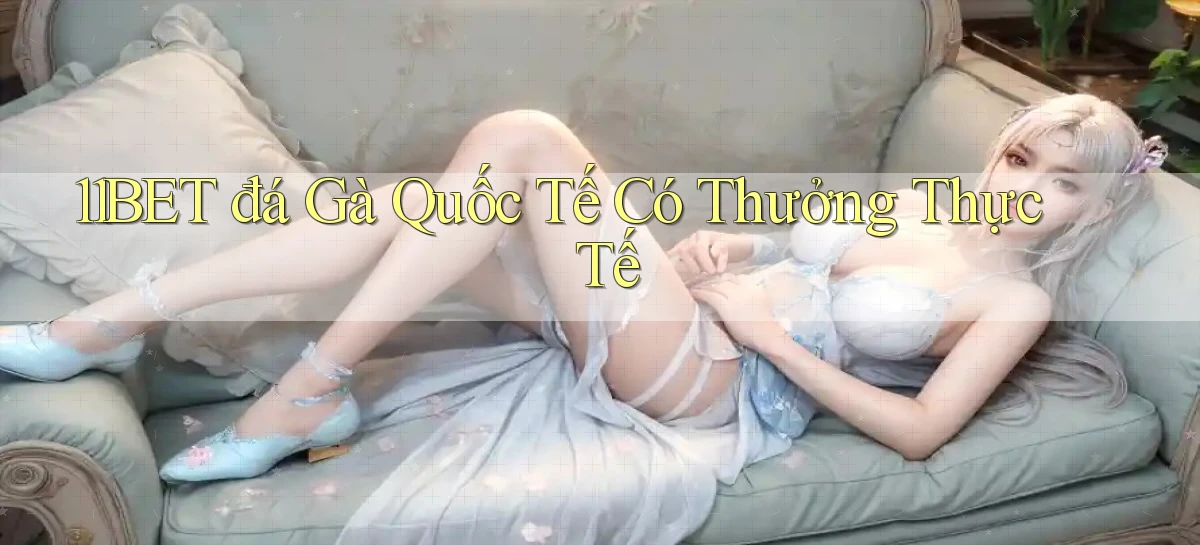11bet  đá gà quốc tế có thưởng thực tế