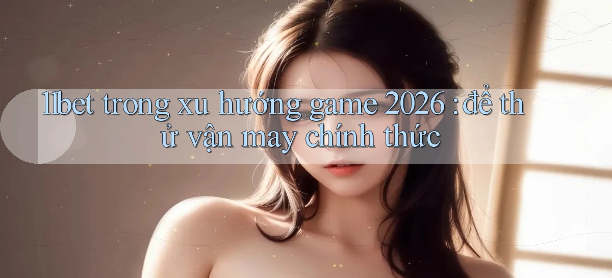 11bet trong xu hướng game 2026 để thử vận may chính thức