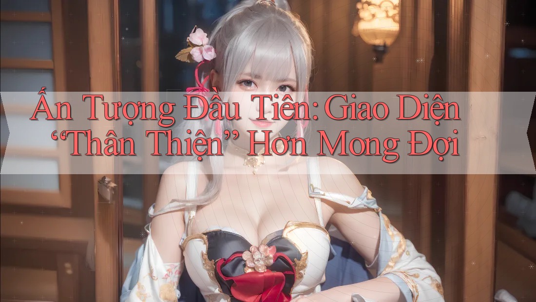 Ấn Tượng Đầu Tiên: Giao Diện “Thân Thiện” Hơn Mong Đợi Ấn Tượng Đầu Tiên: Giao Diện “Thân Thiện” Hơn Mong Đợi