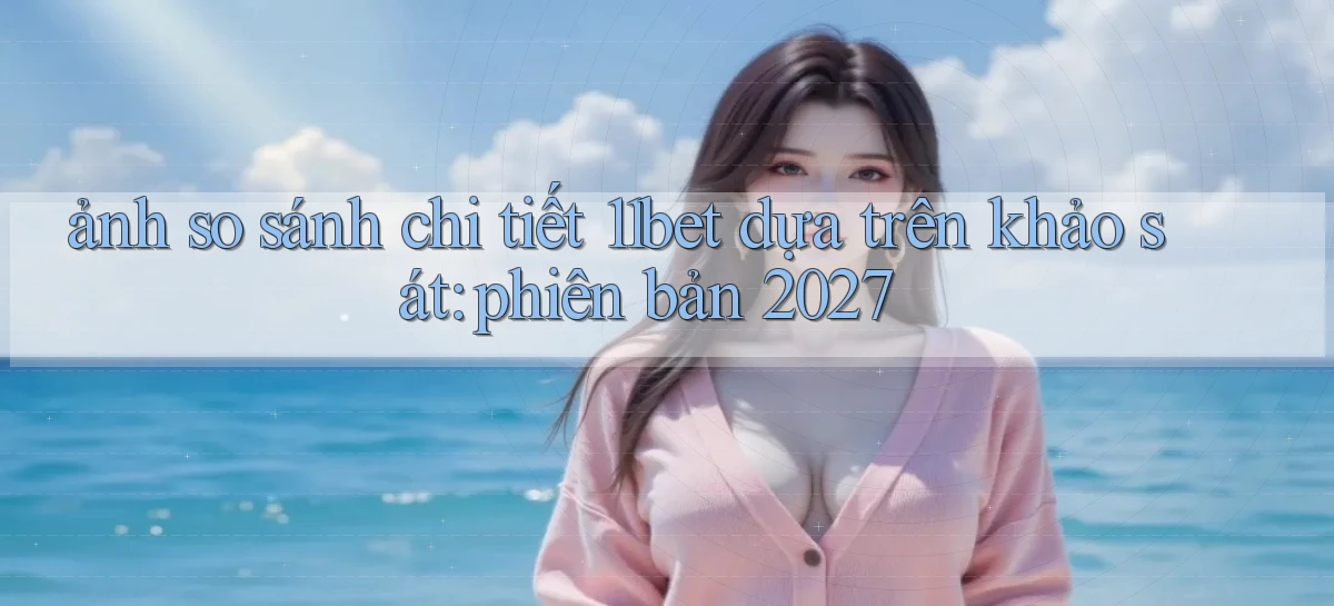 ảnh so sánh chi tiết 11bet dựa trên khảo sát phiên bản 2027