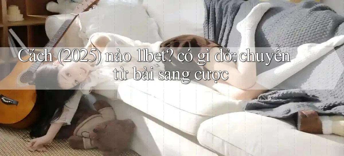 Cách (2025) nào 11bet có gì dở chuyển từ bài sang cược