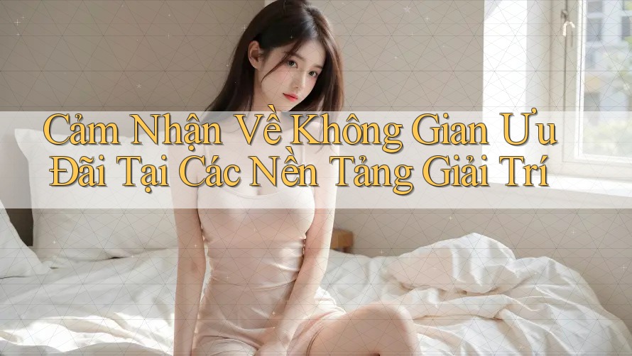 Cảm Nhận Về Không Gian Ưu Đãi Tại Các Nền Tảng Giải Trí Cảm Nhận Về Không Gian Ưu Đãi Tại Các Nền Tảng Giải Trí