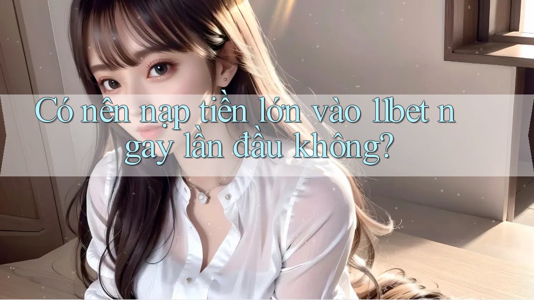 Có nên nạp tiền lớn vào 11bet ngay lần đầu không? Có nên nạp tiền lớn vào 11bet ngay lần đầu không?