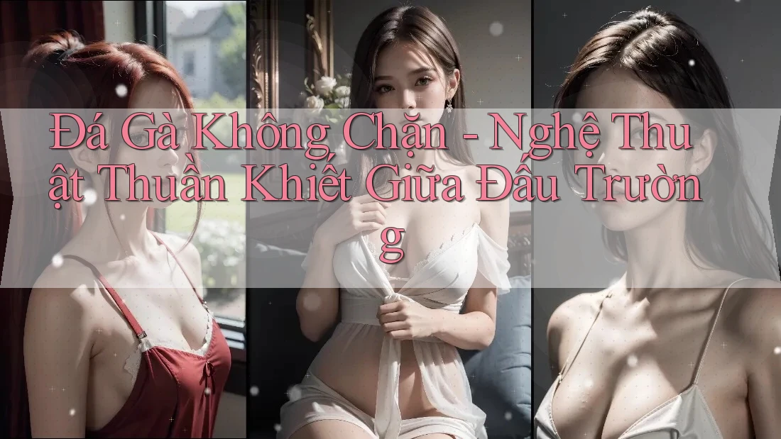 Đá Gà Không Chặn - Nghệ Thuật Thuần Khiết Giữa Đấu Trường