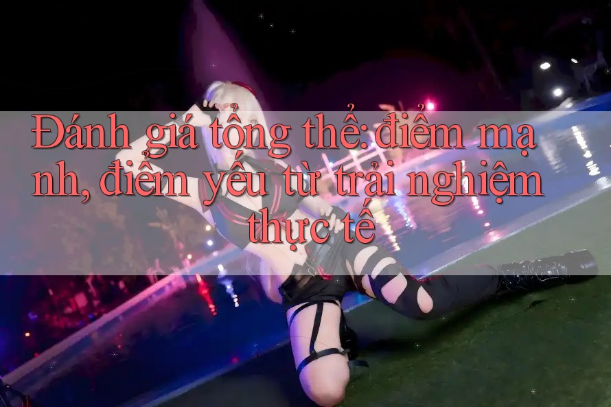 Đánh giá tổng thể: điểm mạnh, điểm yếu từ trải nghiệm thực tế Đánh giá tổng thể: điểm mạnh, điểm yếu từ trải nghiệm thực tế
