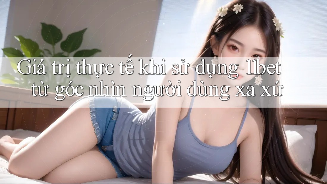 Giá trị thực tế khi sử dụng 11bet từ góc nhìn người dùng xa xứ Giá trị thực tế khi sử dụng 11bet từ góc nhìn người dùng xa xứ
