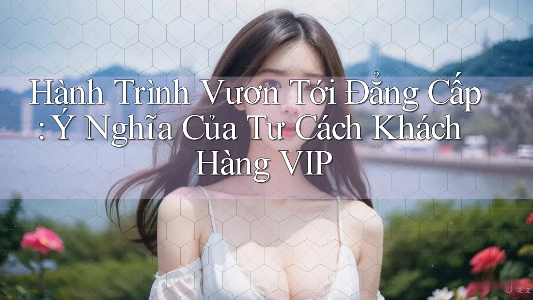 Hành Trình Vươn Tới Đẳng Cấp: Ý Nghĩa Của Tư Cách Khách Hàng VIP