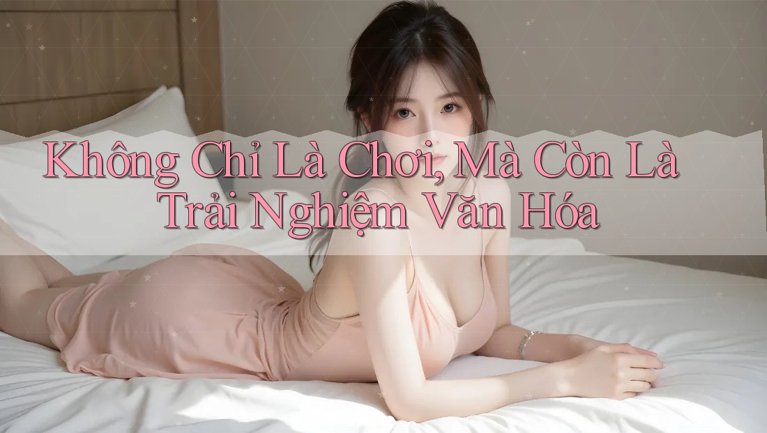 Không Chỉ Là Chơi, Mà Còn Là Trải Nghiệm Văn Hóa Không Chỉ Là Chơi, Mà Còn Là Trải Nghiệm Văn Hóa