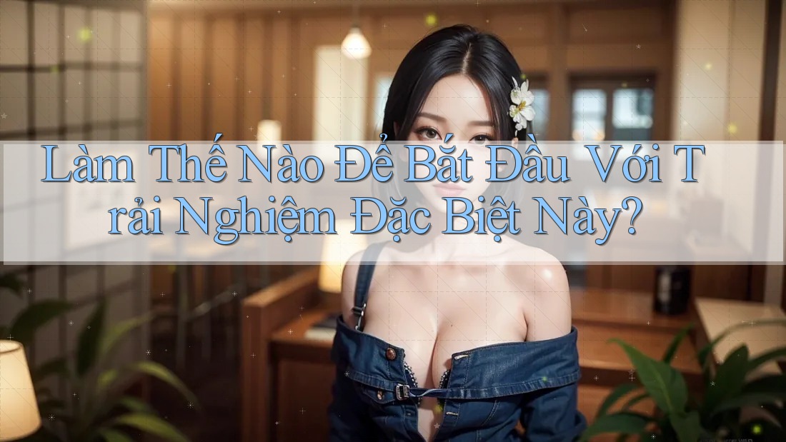 Làm Thế Nào Để Bắt Đầu Với Trải Nghiệm Đặc Biệt Này?