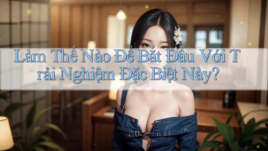 Làm Thế Nào Để Bắt Đầu Với Trải Nghiệm Đặc Biệt Này? Làm Thế Nào Để Bắt Đầu Với Trải Nghiệm Đặc Biệt Này?