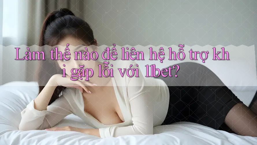 Làm thế nào để liên hệ hỗ trợ khi gặp lỗi với 11bet?