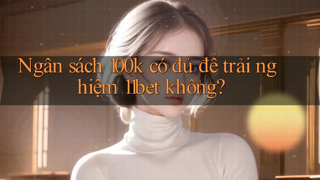 Ngân sách 100k có đủ để trải nghiệm 11bet không? Ngân sách 100k có đủ để trải nghiệm 11bet không?