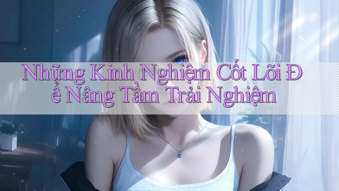 Những Kinh Nghiệm Cốt Lõi Để Nâng Tầm Trải Nghiệm Những Kinh Nghiệm Cốt Lõi Để Nâng Tầm Trải Nghiệm
