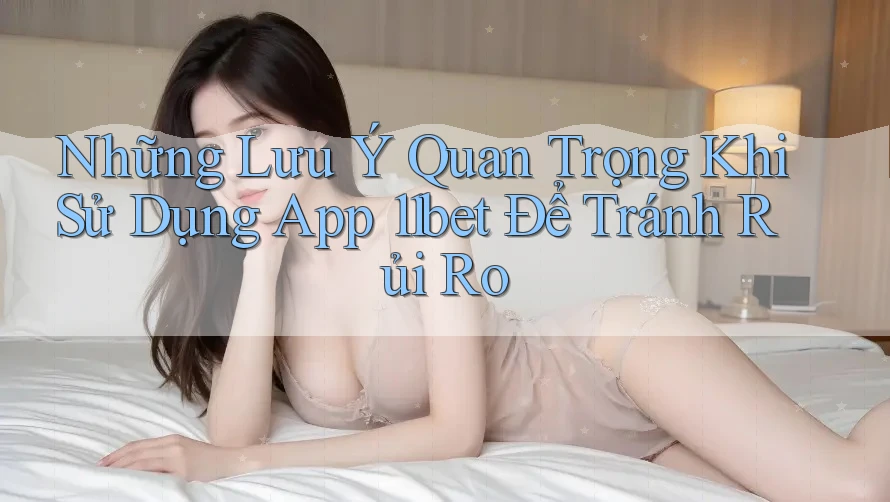 Những Lưu Ý Quan Trọng Khi Sử Dụng App 11bet Để Tránh Rủi Ro