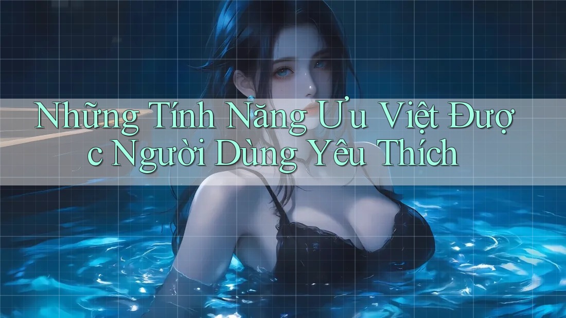 Những Tính Năng Ưu Việt Được Người Dùng Yêu Thích