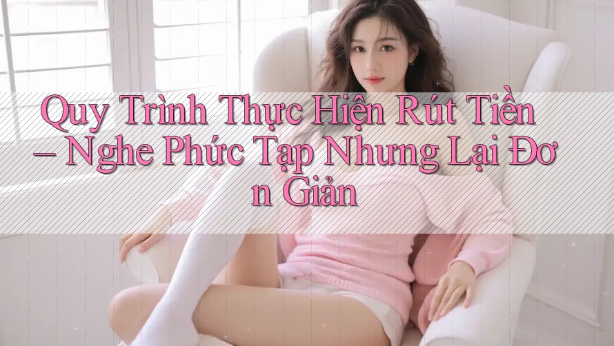 Quy Trình Thực Hiện Rút Tiền – Nghe Phức Tạp Nhưng Lại Đơn Giản Quy Trình Thực Hiện Rút Tiền – Nghe Phức Tạp Nhưng Lại Đơn Giản
