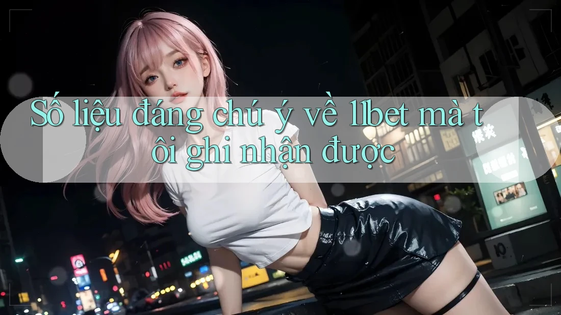 Số liệu đáng chú ý về 11bet mà tôi ghi nhận được Số liệu đáng chú ý về 11bet mà tôi ghi nhận được