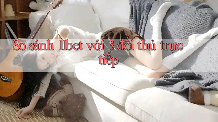 So sánh 11bet với 3 đối thủ trực tiếp So sánh 11bet với 3 đối thủ trực tiếp