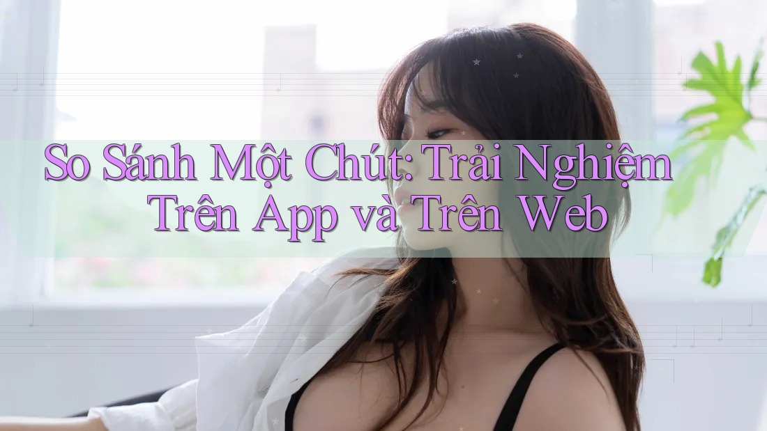 So Sánh Một Chút: Trải Nghiệm Trên App và Trên Web So Sánh Một Chút: Trải Nghiệm Trên App và Trên Web