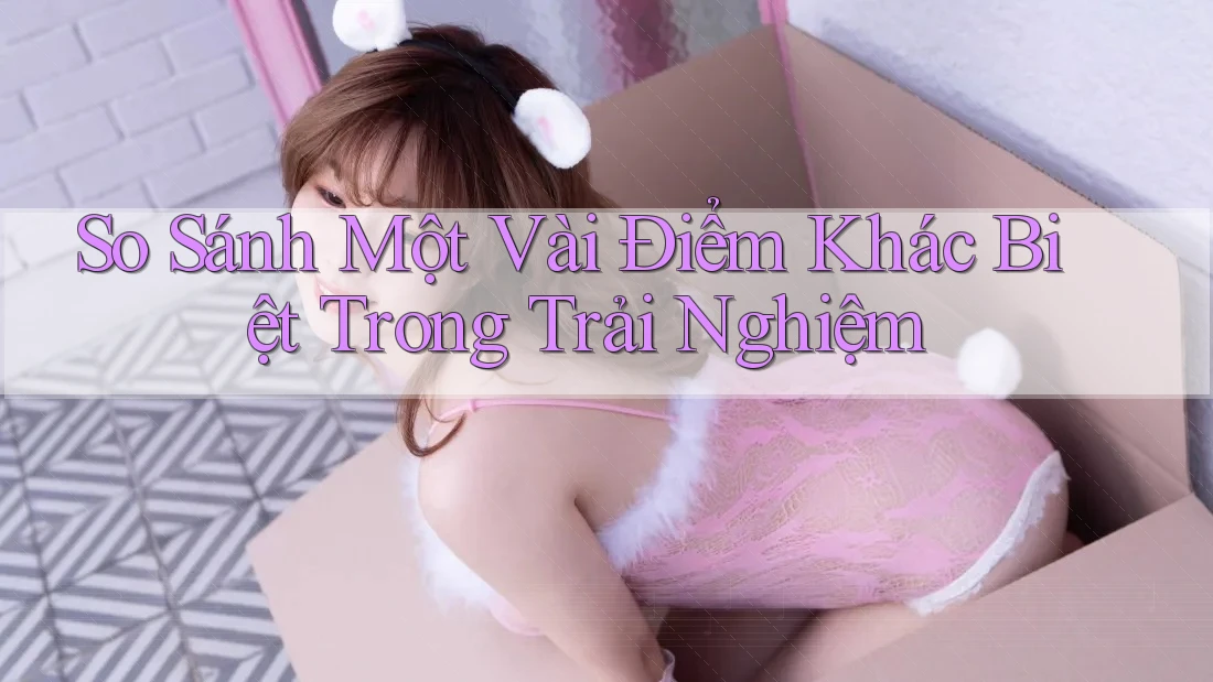 So Sánh Một Vài Điểm Khác Biệt Trong Trải Nghiệm