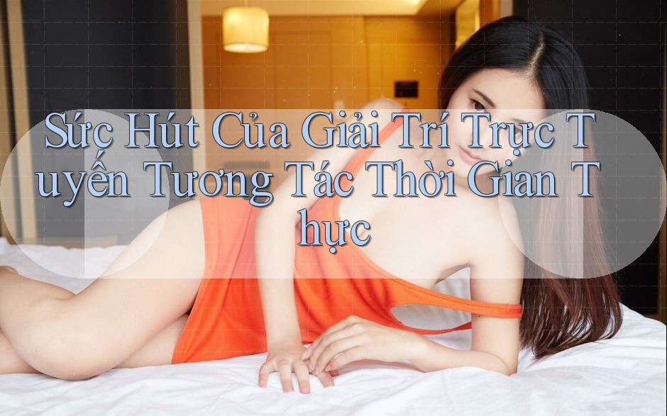 Sức Hút Của Giải Trí Trực Tuyến Tương Tác Thời Gian Thực Sức Hút Của Giải Trí Trực Tuyến Tương Tác Thời Gian Thực