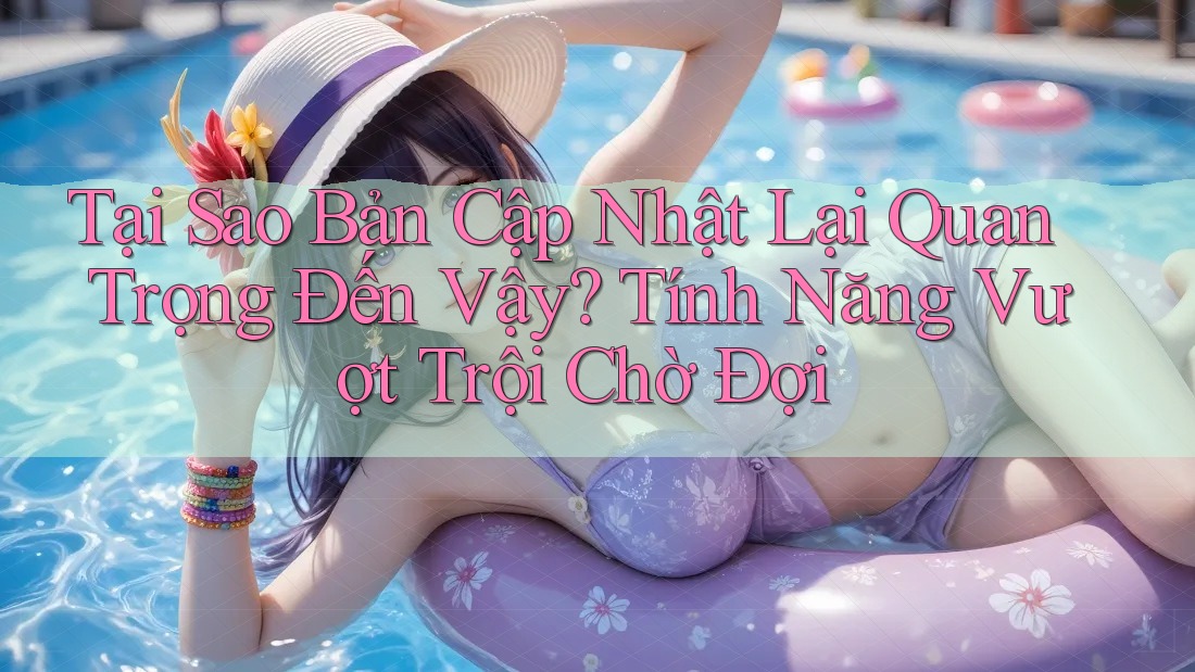 Tại Sao Bản Cập Nhật Lại Quan Trọng Đến Vậy? Tính Năng Vượt Trội Chờ Đợi Tại Sao Bản Cập Nhật Lại Quan Trọng Đến Vậy? Tính Năng Vượt Trội Chờ Đợi
