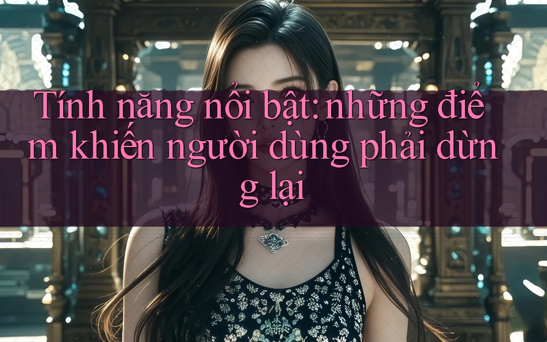 Tính năng nổi bật: Những điểm khiến người dùng phải dừng lại Tính năng nổi bật: Những điểm khiến người dùng phải dừng lại