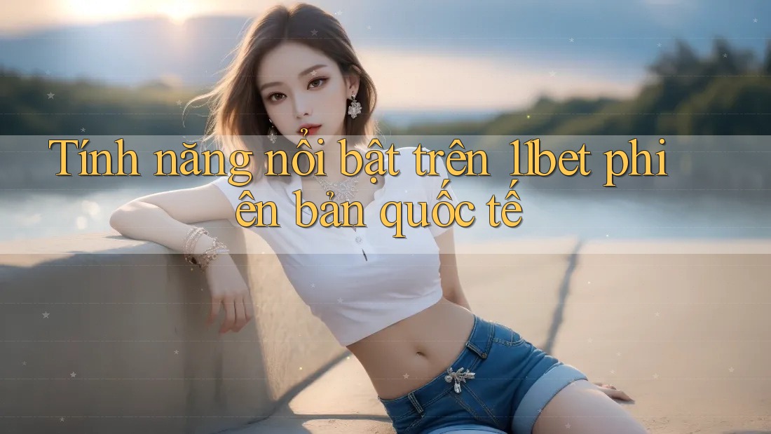 Tính năng nổi bật trên 11bet phiên bản quốc tế Tính năng nổi bật trên 11bet phiên bản quốc tế