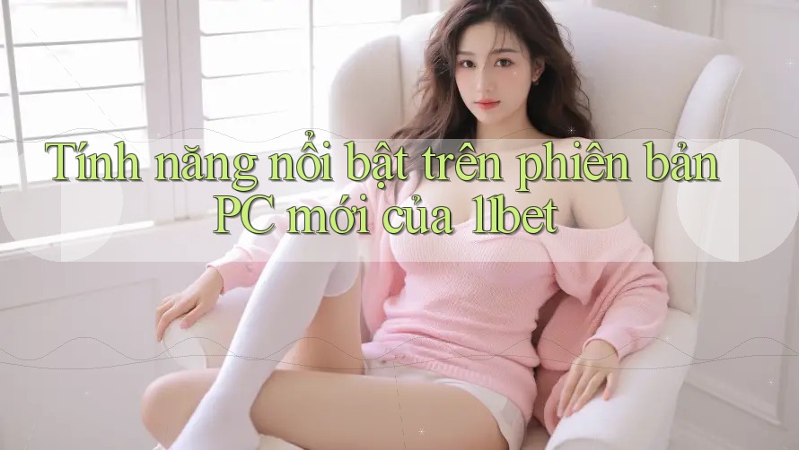 Tính năng nổi bật trên phiên bản PC mới của 11bet