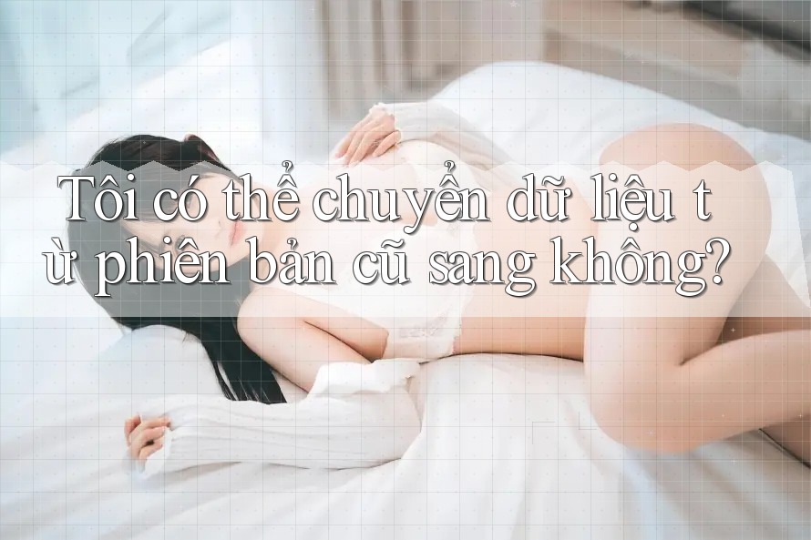 Tôi có thể chuyển dữ liệu từ phiên bản cũ sang không? Tôi có thể chuyển dữ liệu từ phiên bản cũ sang không?