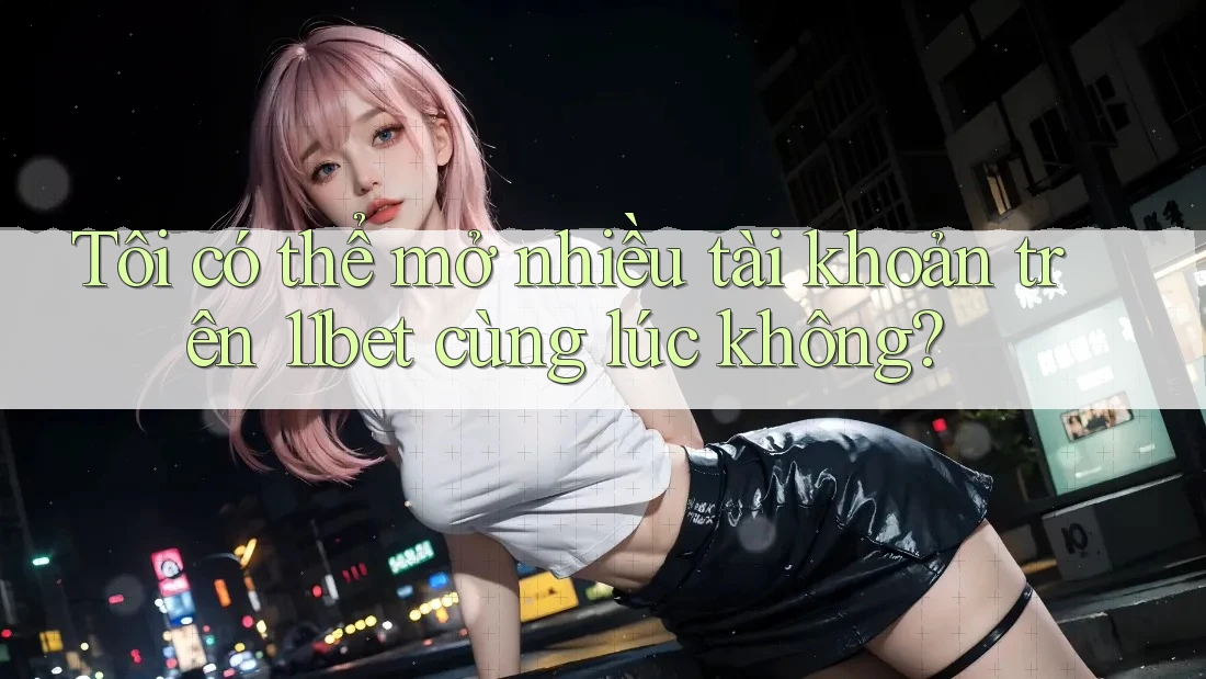 Tôi có thể mở nhiều tài khoản trên 11bet cùng lúc không? Tôi có thể mở nhiều tài khoản trên 11bet cùng lúc không?