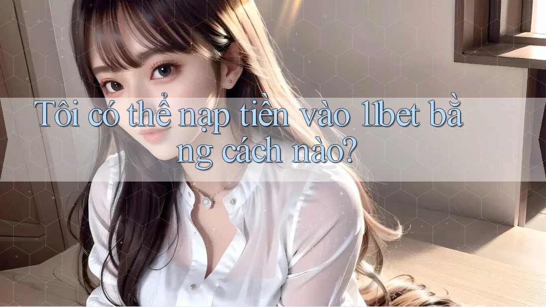 Tôi có thể nạp tiền vào 11bet bằng cách nào? Tôi có thể nạp tiền vào 11bet bằng cách nào?