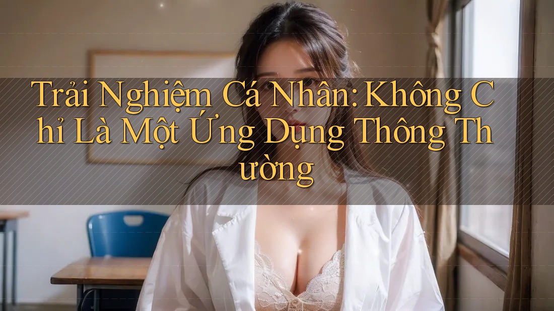 Trải Nghiệm Cá Nhân: Không Chỉ Là Một Ứng Dụng Thông Thường Trải Nghiệm Cá Nhân: Không Chỉ Là Một Ứng Dụng Thông Thường