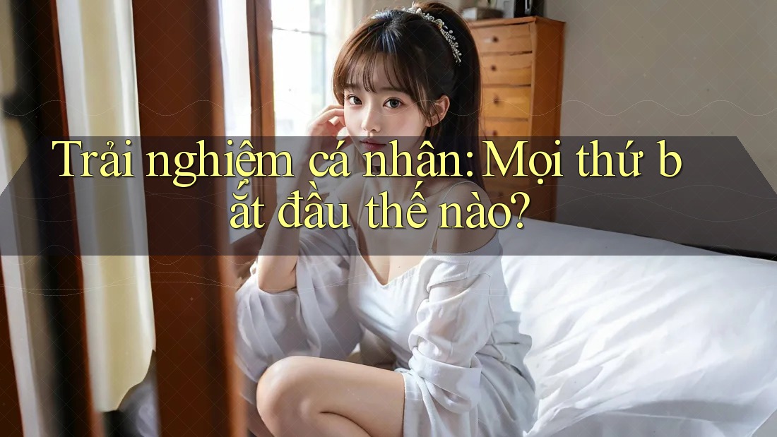 Trải nghiệm cá nhân: Mọi thứ bắt đầu thế nào? Trải nghiệm cá nhân: Mọi thứ bắt đầu thế nào?