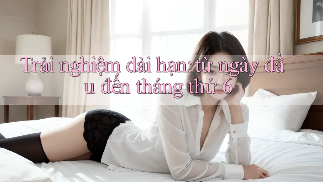 Trải nghiệm dài hạn: từ ngày đầu đến tháng thứ 6 Trải nghiệm dài hạn: từ ngày đầu đến tháng thứ 6