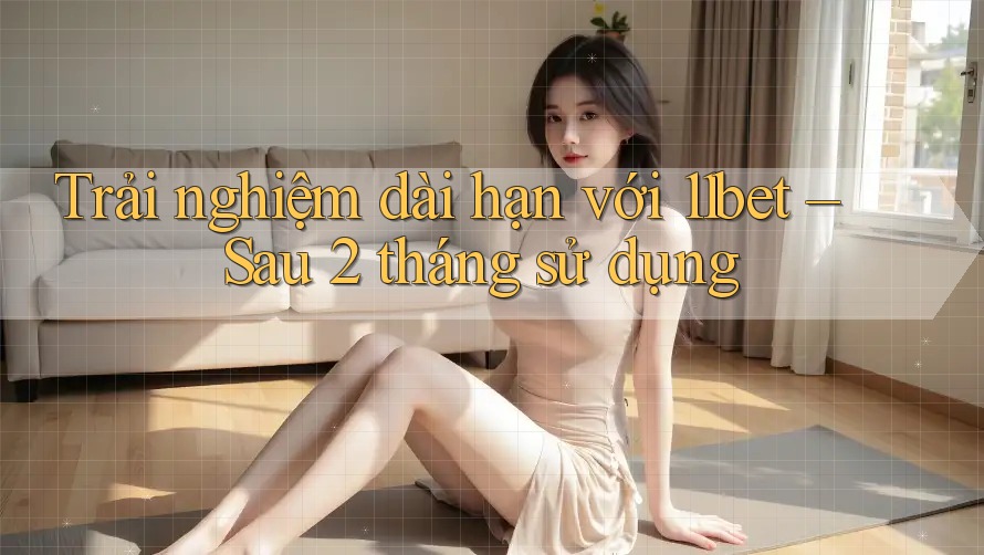 Trải nghiệm dài hạn với 11bet – Sau 2 tháng sử dụng Trải nghiệm dài hạn với 11bet – Sau 2 tháng sử dụng