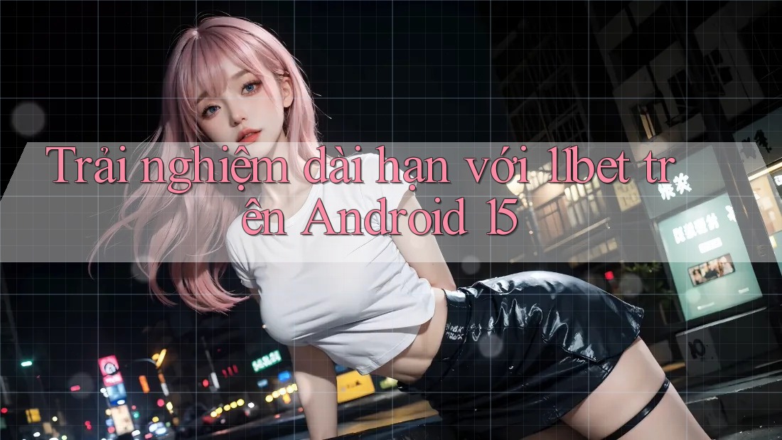 Trải nghiệm dài hạn với 11bet trên Android 15 Trải nghiệm dài hạn với 11bet trên Android 15