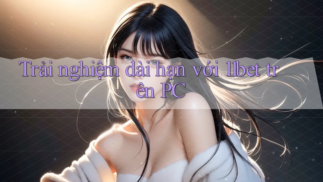 Trải nghiệm dài hạn với 11bet trên PC
