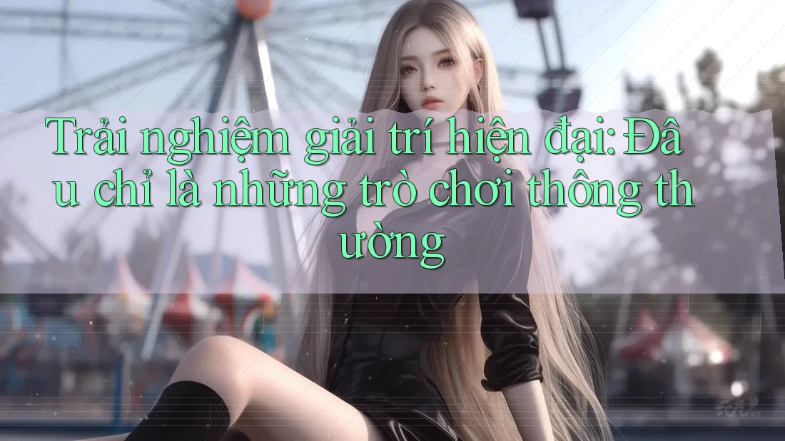 Trải nghiệm giải trí hiện đại: Đâu chỉ là những trò chơi thông thường Trải nghiệm giải trí hiện đại: Đâu chỉ là những trò chơi thông thường