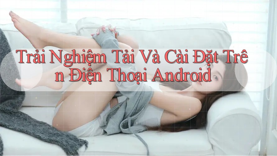 Trải Nghiệm Tải Và Cài Đặt Trên Điện Thoại Android Trải Nghiệm Tải Và Cài Đặt Trên Điện Thoại Android