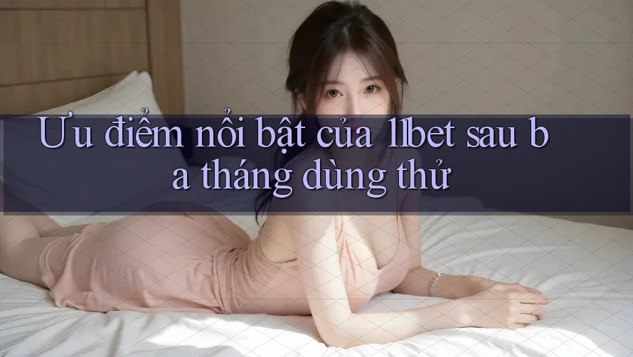 Ưu điểm nổi bật của 11bet sau ba tháng dùng thử