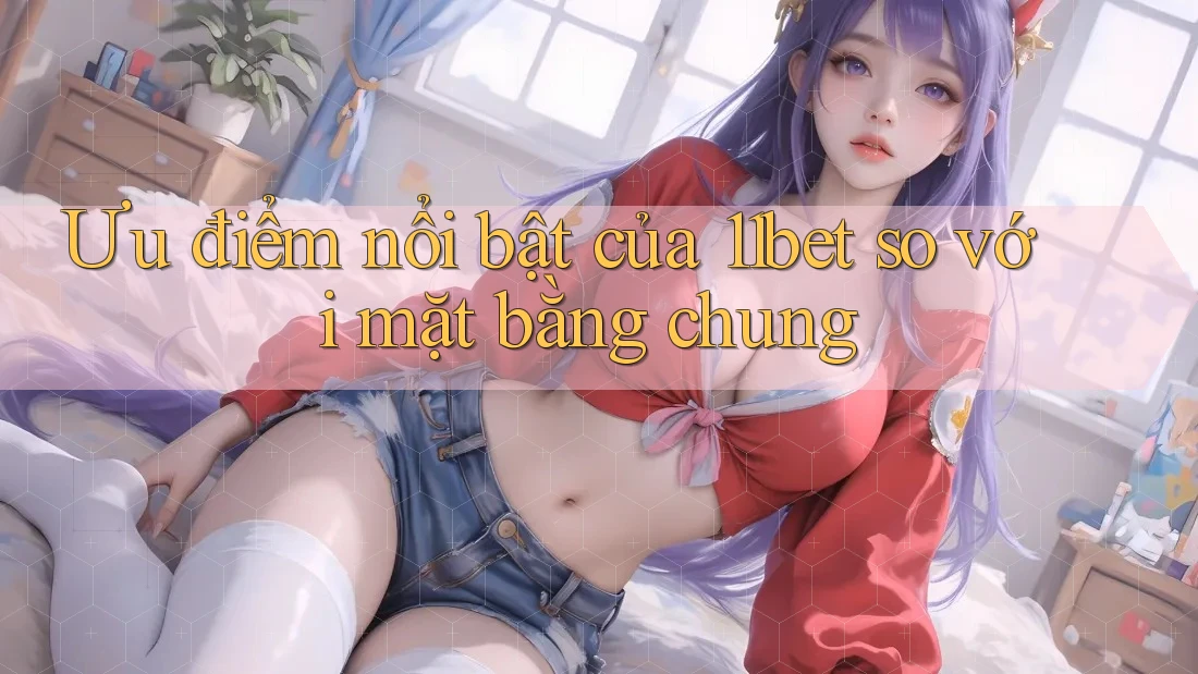 Ưu điểm nổi bật của 11bet so với mặt bằng chung Ưu điểm nổi bật của 11bet so với mặt bằng chung
